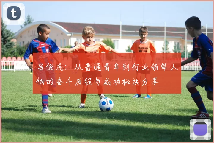 吕俊虎：从普通青年到行业领军人物的奋斗历程与成功秘诀分享
