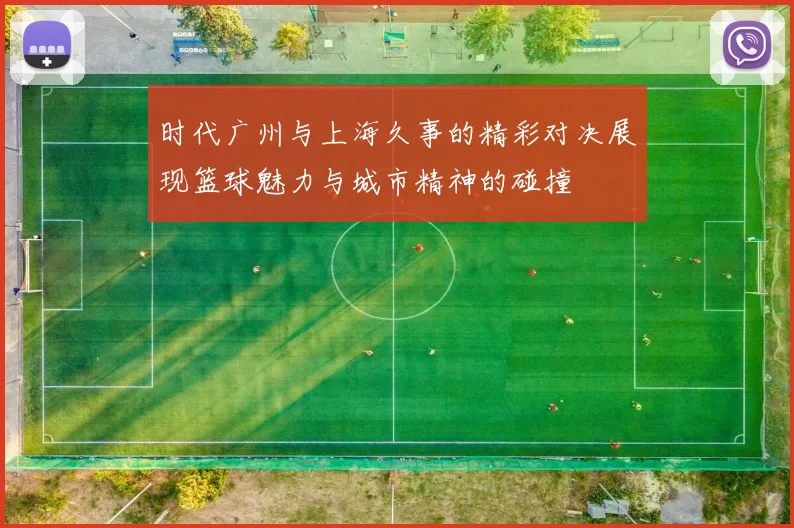 时代广州与上海久事的精彩对决展现篮球魅力与城市精神的碰撞