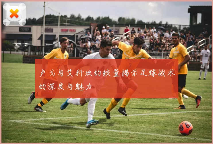 卢戈与艾科坎的较量揭示足球战术的深度与魅力