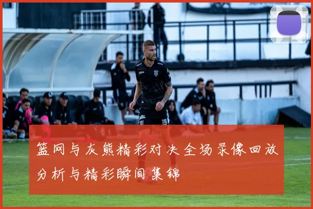 篮网与灰熊精彩对决全场录像回放分析与精彩瞬间集锦