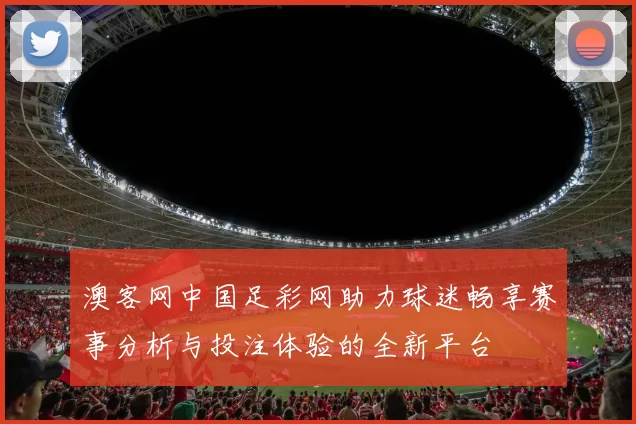 澳客网中国足彩网助力球迷畅享赛事分析与投注体验的全新平台