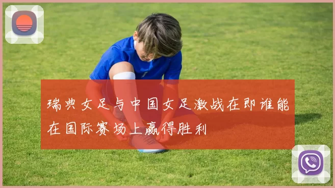 瑞典女足与中国女足激战在即谁能在国际赛场上赢得胜利