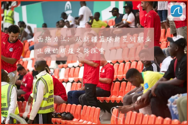 西热力江：从新疆篮球新星到职业生涯的辉煌之路探索