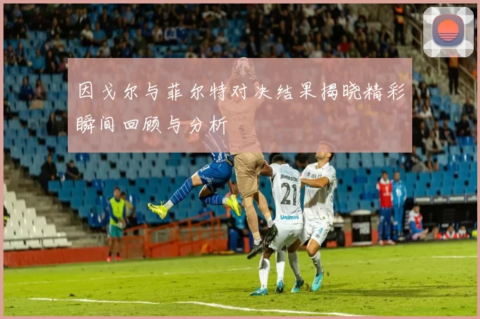 因戈尔与菲尔特对决结果揭晓精彩瞬间回顾与分析